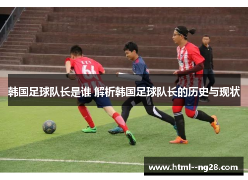 韩国足球队长是谁 解析韩国足球队长的历史与现状 韩国足球队长是谁 解析韩国足球队长的历史与现状