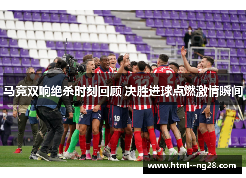马竞双响绝杀时刻回顾 决胜进球点燃激情瞬间