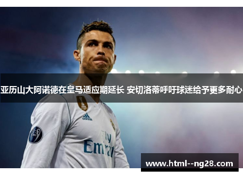 亚历山大阿诺德在皇马适应期延长 安切洛蒂呼吁球迷给予更多耐心 亚历山大阿诺德在皇马适应期延长 安切洛蒂呼吁球迷给予更多耐心