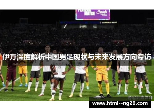 伊万深度解析中国男足现状与未来发展方向专访