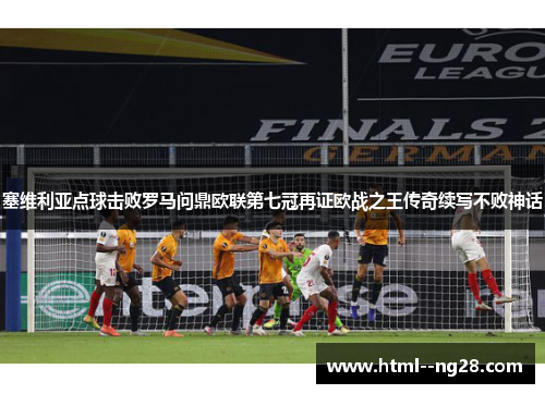 塞维利亚点球击败罗马问鼎欧联第七冠再证欧战之王传奇续写不败神话